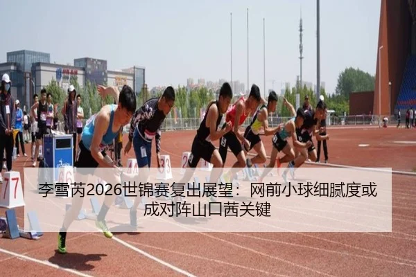 李雪芮2026世锦赛复出展望：网前小球细腻度或成对阵山口茜关键